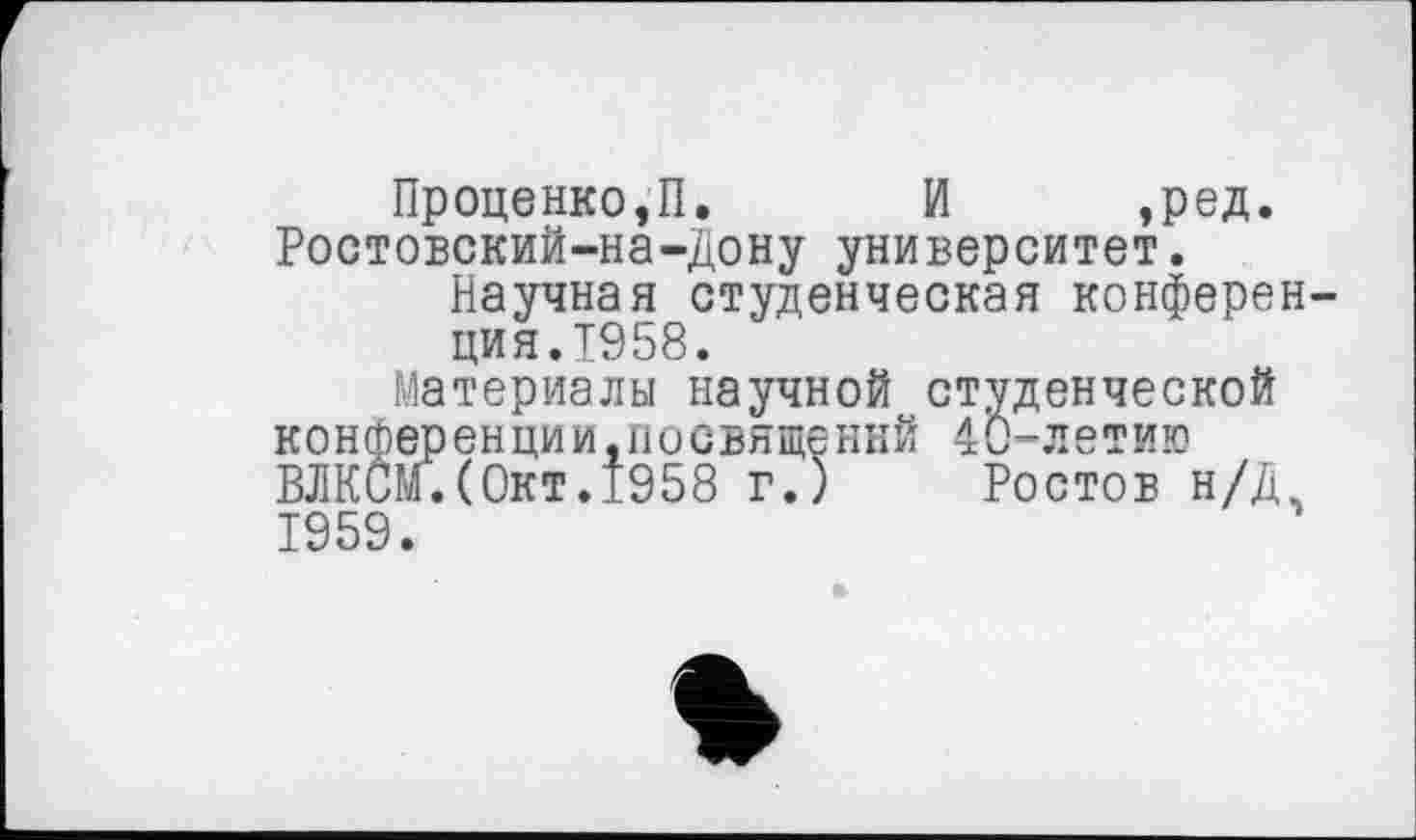 ﻿Проценко,П. И ,ред. Ростовский-на-Дону университет.
Научная студенческая конференция.1958.
Материалы научной студенческой конференции,посвящений 40-летию ВЛКСМ.(Окт.1958 г.) Ростов н/Д, 1959.